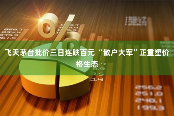 飞天茅台批价三日连跌百元 “散户大军”正重塑价格生态