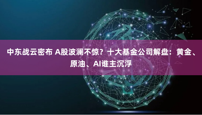 中东战云密布 A股波澜不惊？十大基金公司解盘：黄金、原油、AI谁主沉浮