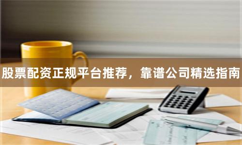 股票配资正规平台推荐，靠谱公司精选指南